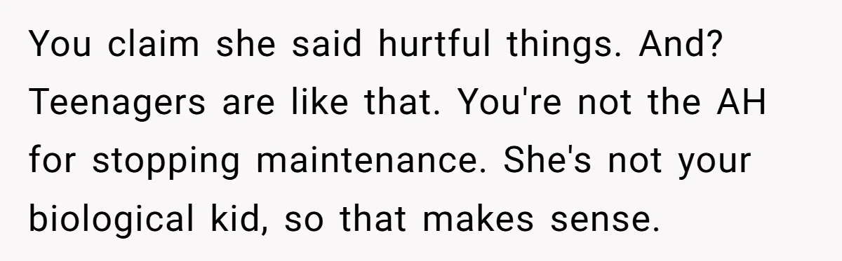 You claim she said hurtful things. And? Teenagers are like that. You're not the AH for stopping maintenance. She's not your biological kid, so that makes sense.