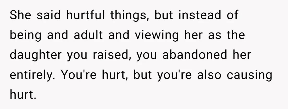 She said hurtful things, but instead of being and adult and viewing her as the daughter you raised, you abandoned her entirely. You're hurt, but you're also causing hurt.