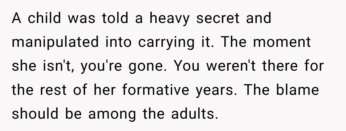 A child was told a heavy secret and manipulated into carrying it. The moment she isn't, you're gone. You weren't there for the rest of her formative years. The blame...