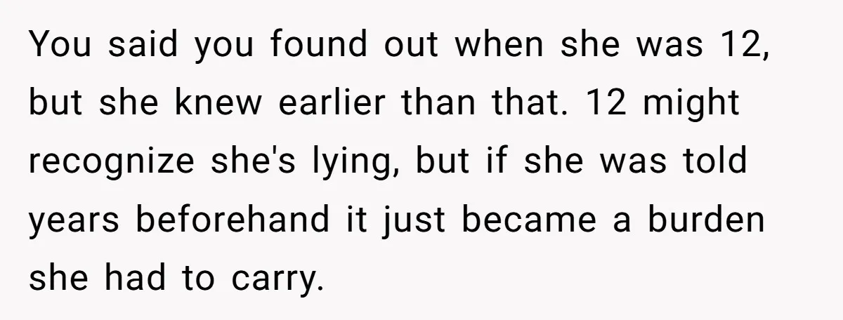 You said you found out when she was 12, but she knew earlier than that. 12 might recognize she's lying, but if she was told years beforehand it just became...