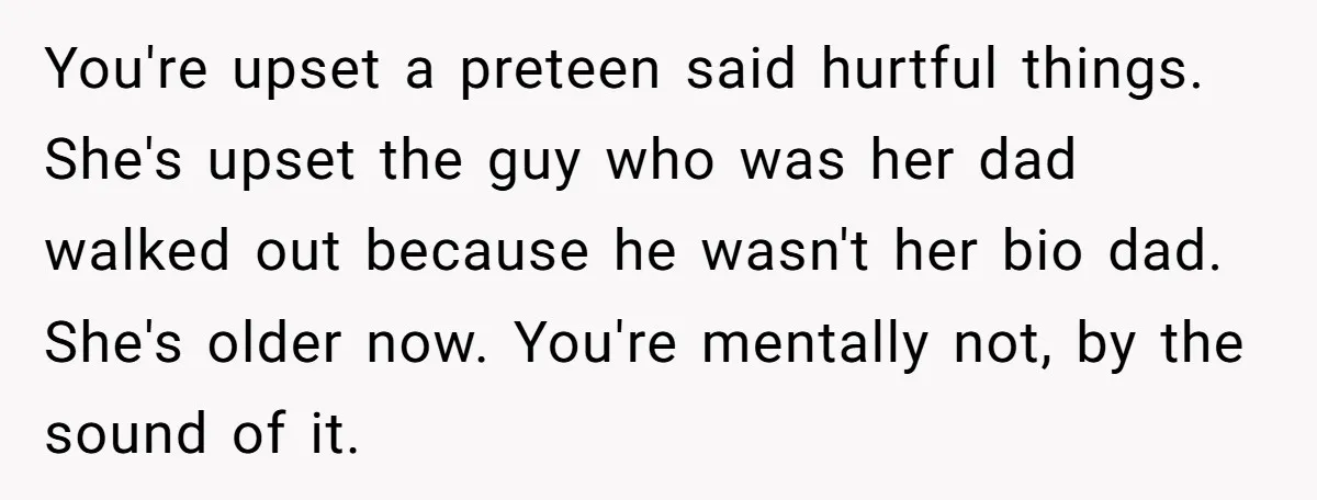 You're upset a preteen said hurtful things. She's upset the guy who was her dad walked out because he wasn't her bio dad. She's older now. You're mentally not, by...