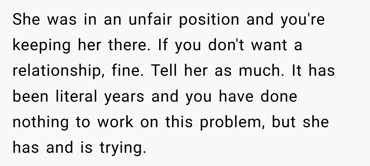 She was in an unfair position and you're keeping her there. If you don't want a relationship, fine. Tell her as much. It has been literal years and you have...