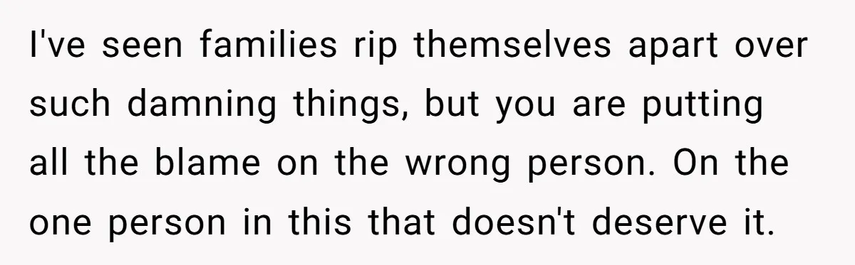I've seen families rip themselves apart over such damning things, but you are putting all the blame on the wrong person. On the one person in this that doesn't deserve...
