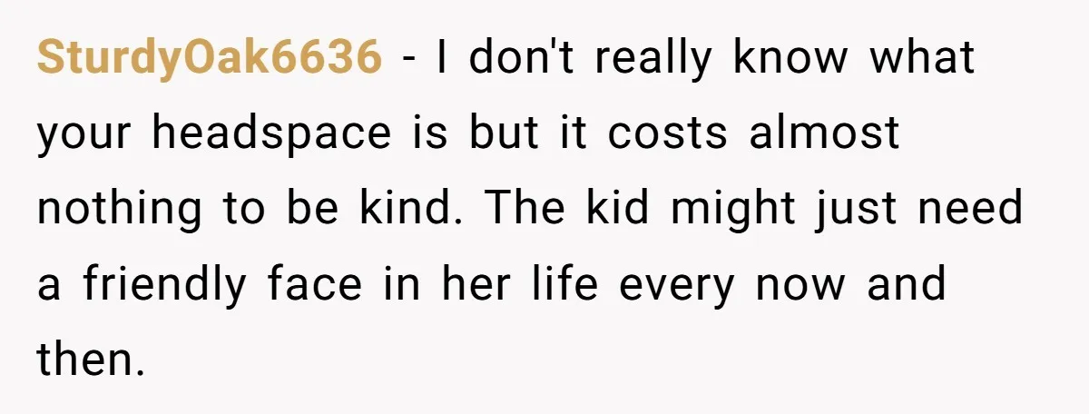 SturdyOak6636 − I don't really know what your headspace is but it costs almost nothing to be kind. The kid might just need a friendly face in her life every...