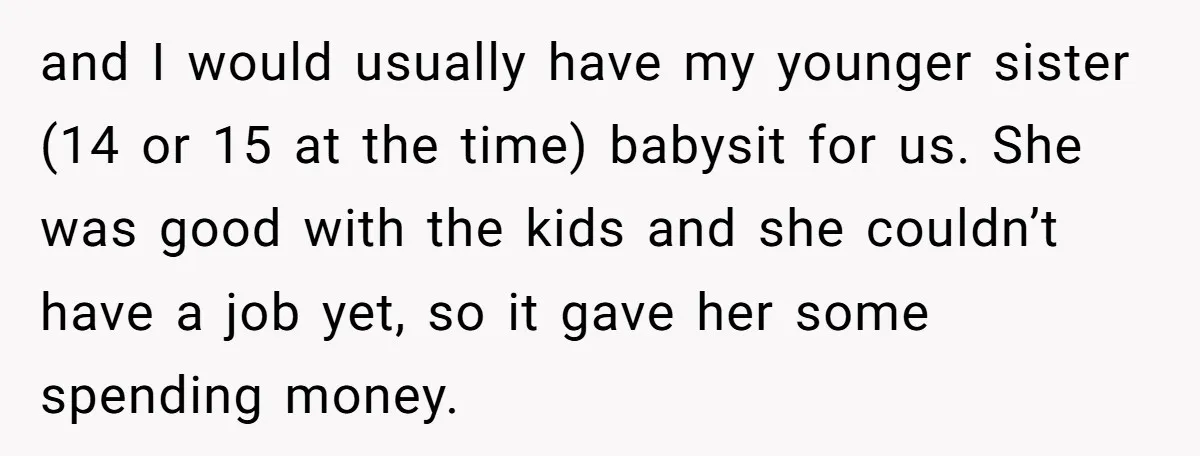 and I would usually have my younger sister (14 or 15 at the time) babysit for us. She was good with the kids and she couldn’t have a job yet,...