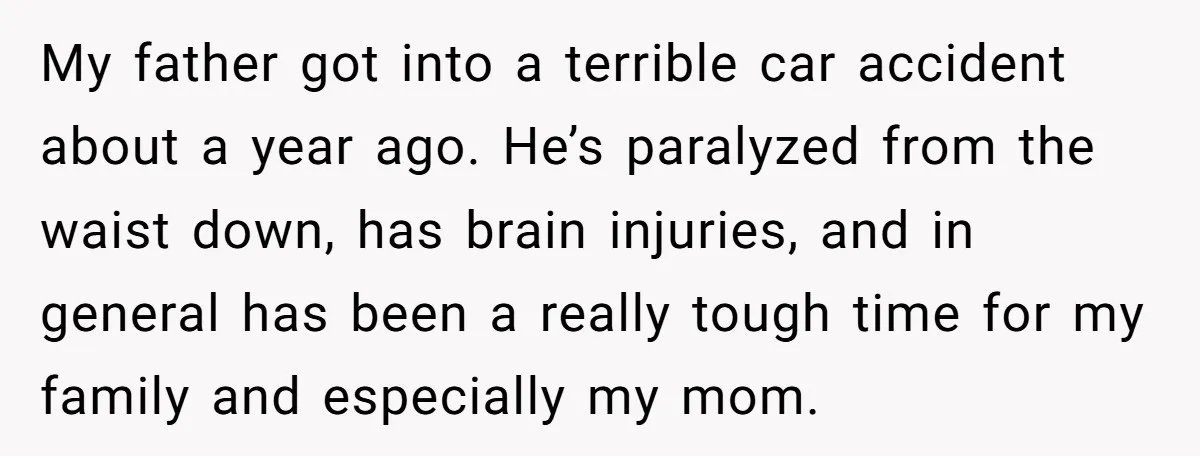 My father got into a terrible car accident about a year ago. He’s paralyzed from the waist down, has brain injuries, and in general has been a really tough time...