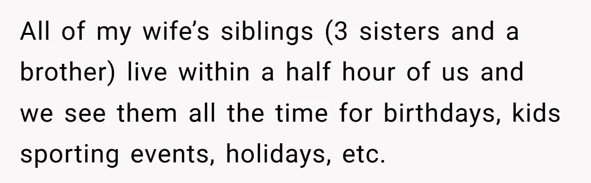 All of my wife’s siblings (3 sisters and a brother) live within a half hour of us and we see them all the time for birthdays, kids sporting events, holidays,...