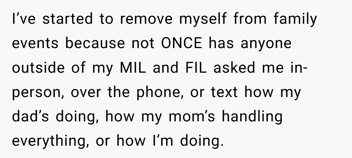 I’ve started to remove myself from family events because not ONCE has anyone outside of my MIL and FIL asked me in-person, over the phone, or text how my dad’s...