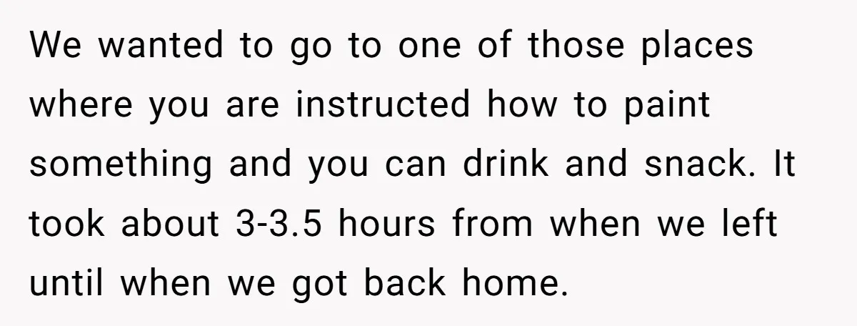 We wanted to go to one of those places where you are instructed how to paint something and you can drink and snack. It took about 3-3.5 hours from when...