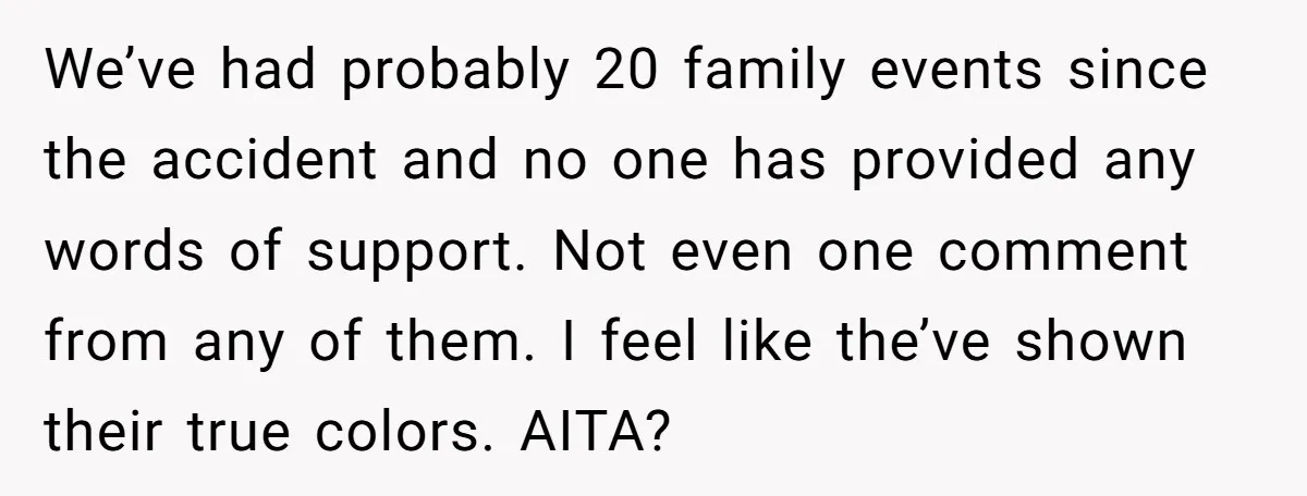 We’ve had probably 20 family events since the accident and no one has provided any words of support. Not even one comment from any of them. I feel like the’ve...