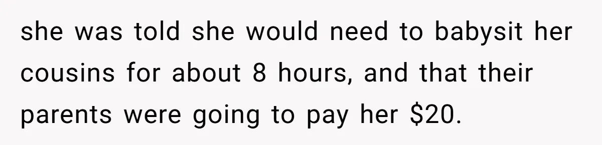 she was told she would need to babysit her cousins for about 8 hours, and that their parents were going to pay her $20.