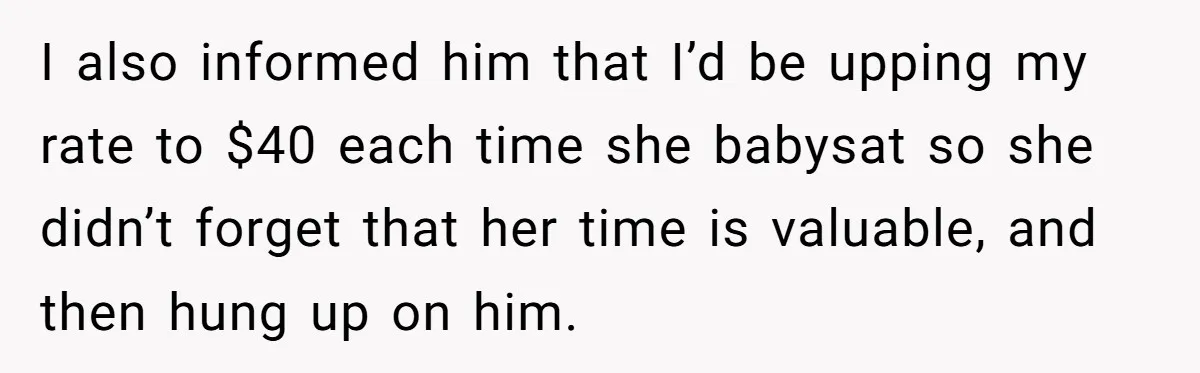 I also informed him that I’d be upping my rate to $40 each time she babysat so she didn’t forget that her time is valuable, and then hung up on...