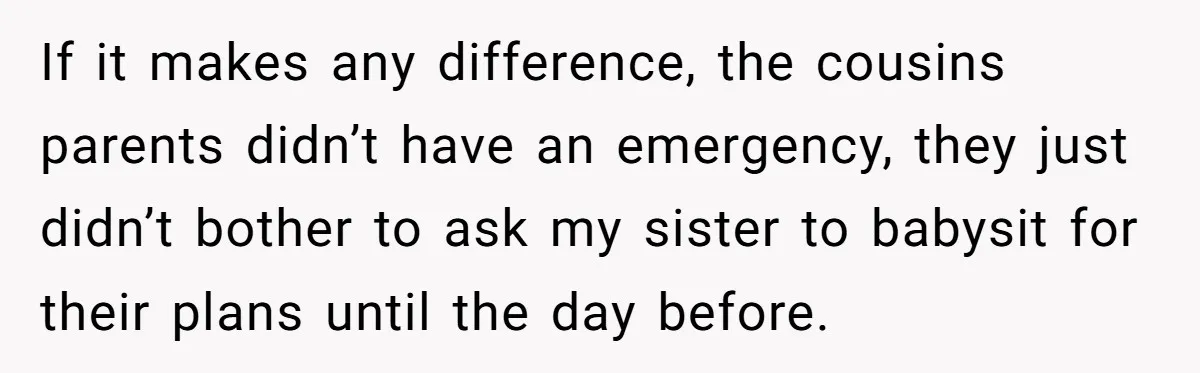 If it makes any difference, the cousins parents didn’t have an emergency, they just didn’t bother to ask my sister to babysit for their plans until the day before.