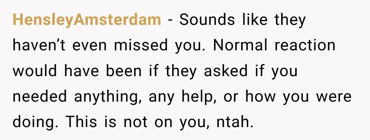 HensleyAmsterdam − Sounds like they haven’t even missed you. Normal reaction would have been if they asked if you needed anything, any help, or how you were doing. This is...