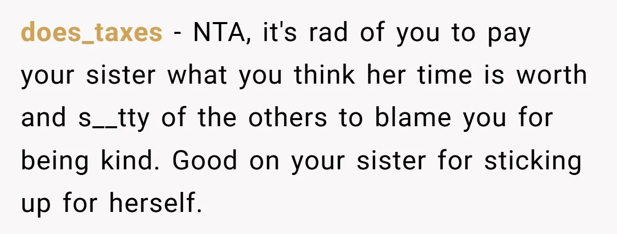 does_taxes − NTA, it's rad of you to pay your sister what you think her time is worth and s__tty of the others to blame you for being kind. Good...