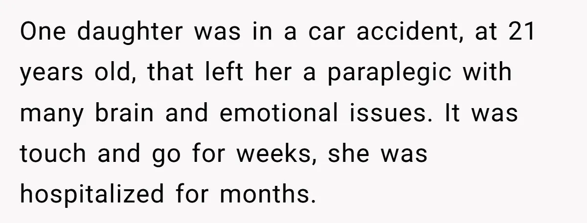 One daughter was in a car accident, at 21 years old, that left her a paraplegic with many brain and emotional issues. It was touch and go for weeks, she...