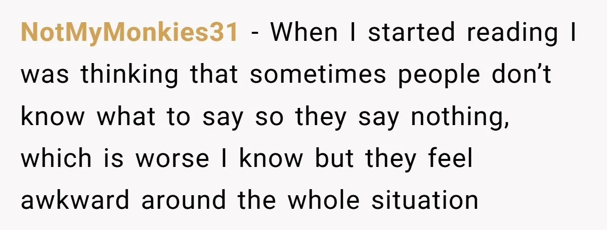 NotMyMonkies31 − When I started reading I was thinking that sometimes people don’t know what to say so they say nothing, which is worse I know but they feel awkward...