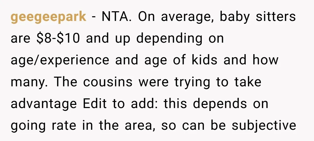 geegeepark − NTA. On average, baby sitters are $8-$10 and up depending on age/experience and age of kids and how many. The cousins were trying to take advantage Edit to...