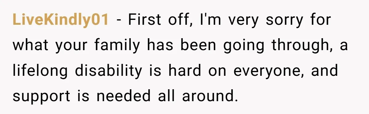 LiveKindly01 − First off, I'm very sorry for what your family has been going through, a lifelong disability is hard on everyone, and support is needed all around.