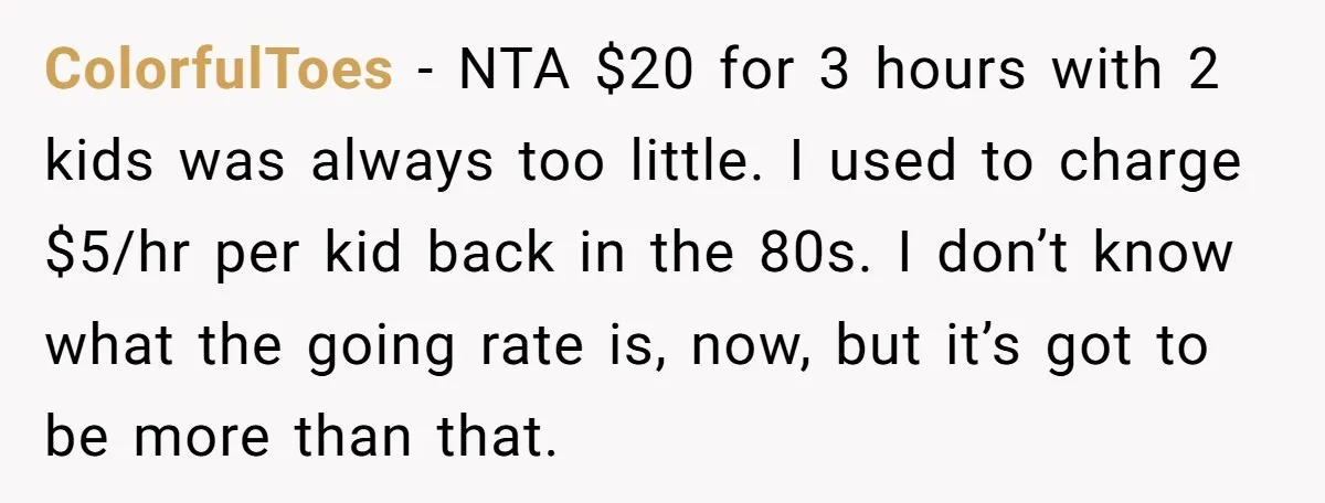 ColorfulToes − NTA $20 for 3 hours with 2 kids was always too little. I used to charge $5/hr per kid back in the 80s. I don’t know what the...