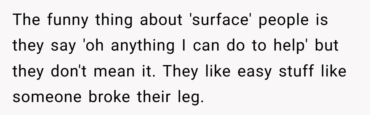The funny thing about 'surface' people is they say 'oh anything I can do to help' but they don't mean it. They like easy stuff like someone broke their leg.