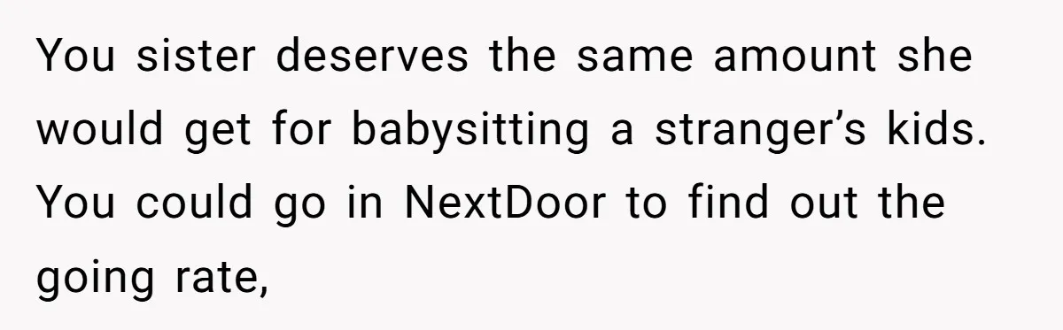 You sister deserves the same amount she would get for babysitting a stranger’s kids. You could go in NextDoor to find out the going rate,