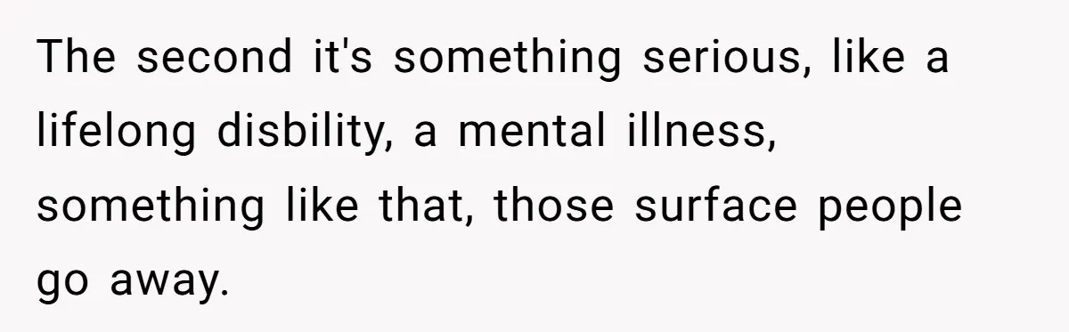 The second it's something serious, like a lifelong disbility, a mental illness, something like that, those surface people go away.