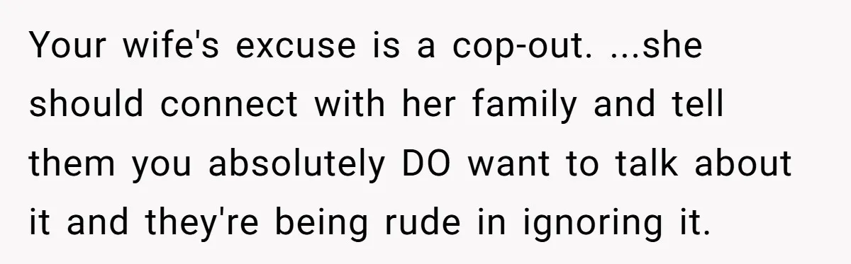 Your wife's excuse is a cop-out. ...she should connect with her family and tell them you absolutely DO want to talk about it and they're being rude in ignoring it.