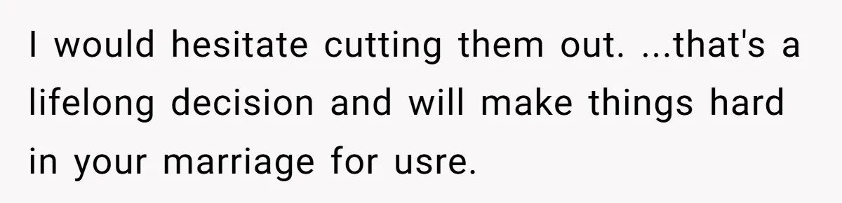 I would hesitate cutting them out. ...that's a lifelong decision and will make things hard in your marriage for usre.