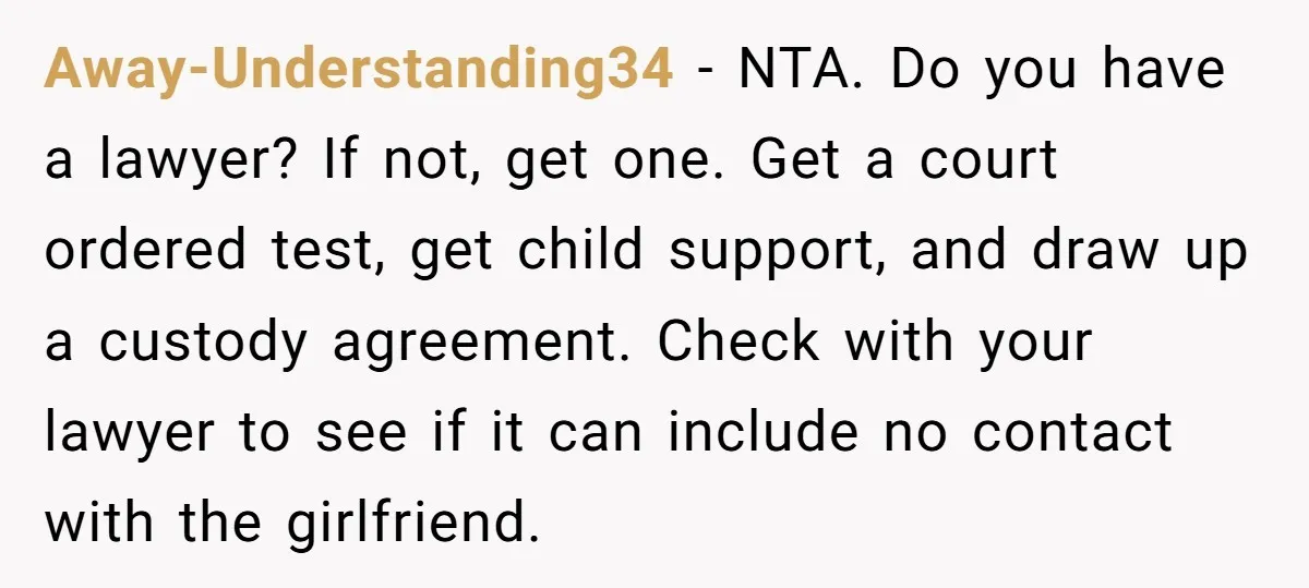Away-Understanding34 - NTA. Do you have a lawyer? If not, get one. Get a court ordered test, get child support, and draw up a custody agreement. Check with your lawyer...