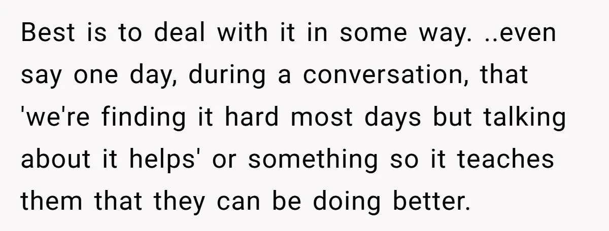 Best is to deal with it in some way. ..even say one day, during a conversation, that 'we're finding it hard most days but talking about it helps' or something...