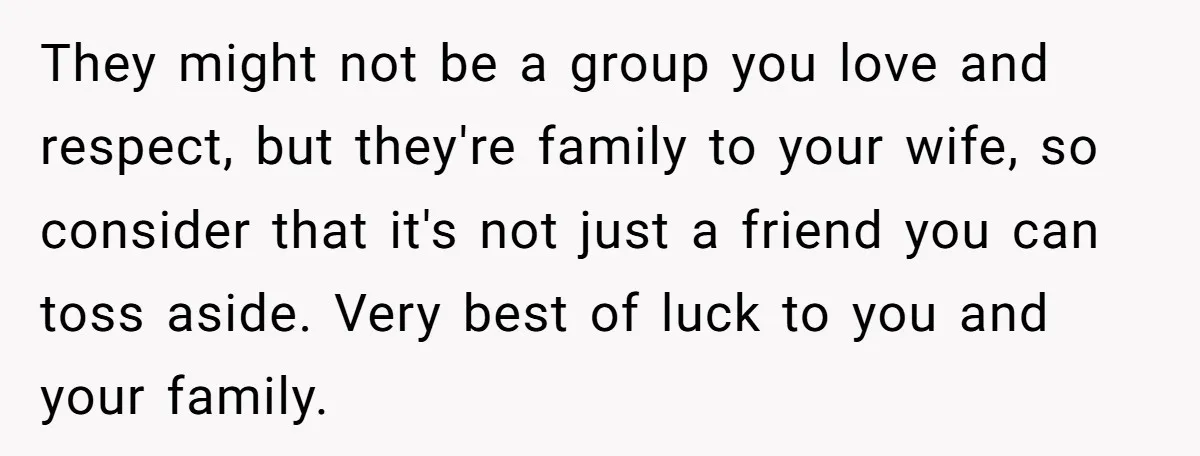 They might not be a group you love and respect, but they're family to your wife, so consider that it's not just a friend you can toss aside. Very best...