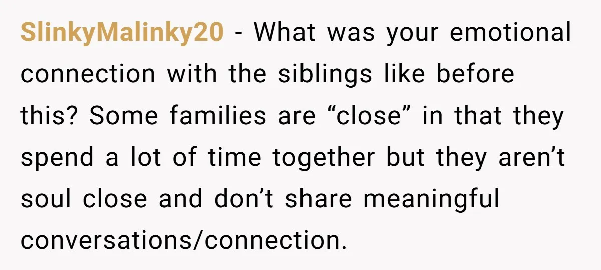 SlinkyMalinky20 − What was your emotional connection with the siblings like before this? Some families are “close” in that they spend a lot of time together but they aren’t soul...