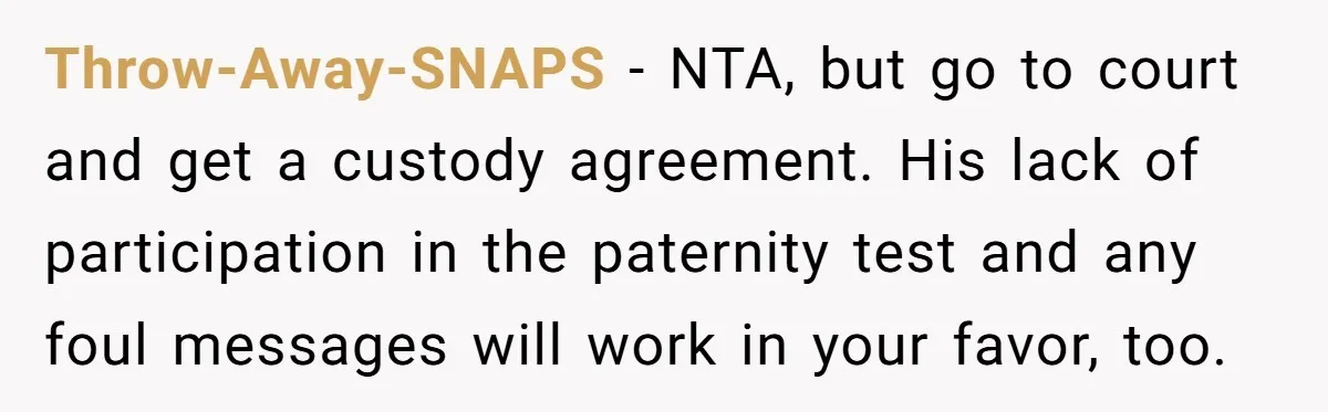 Throw-Away-SNAPS - NTA, but go to court and get a custody agreement. His lack of participation in the paternity test and any foul messages will work in your favor, too.