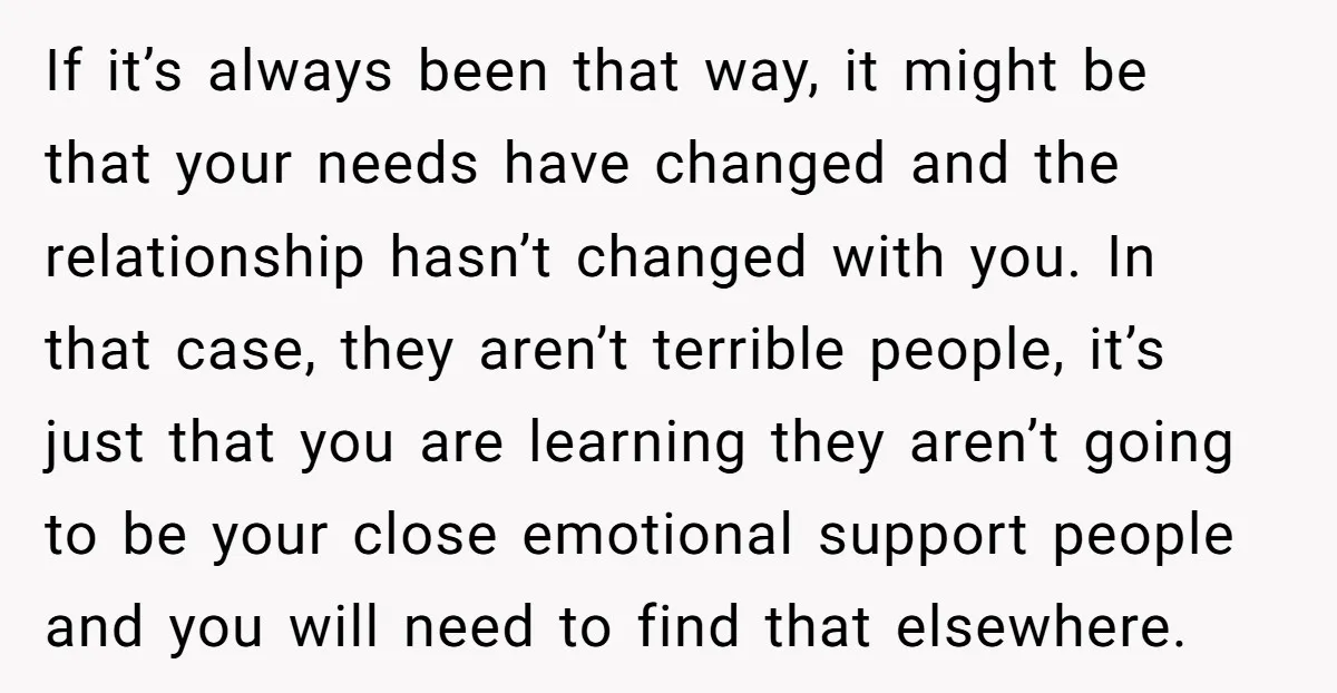 If it’s always been that way, it might be that your needs have changed and the relationship hasn’t changed with you. In that case, they aren’t terrible people, it’s just...