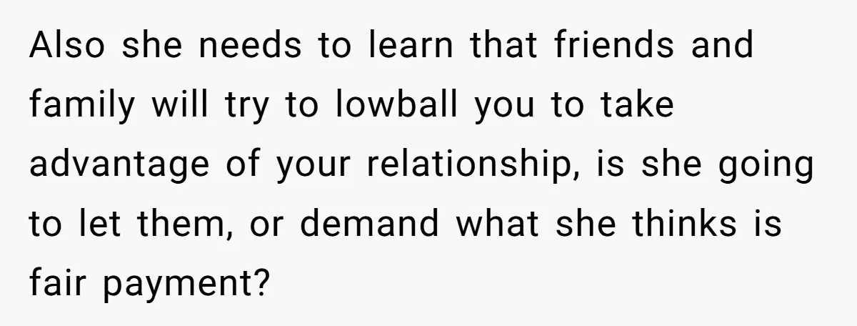 Also she needs to learn that friends and family will try to lowball you to take advantage of your relationship, is she going to let them, or demand what she...