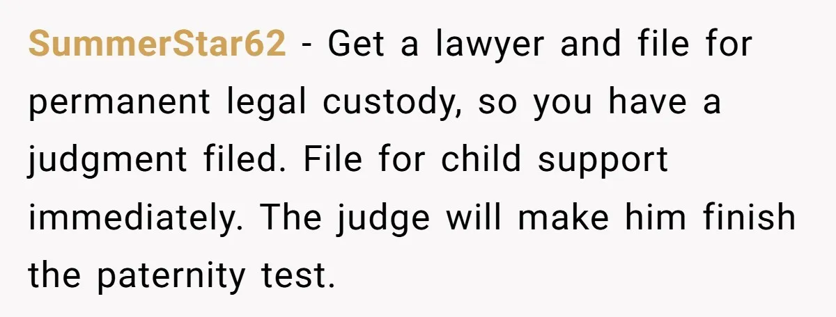SummerStar62 - Get a lawyer and file for permanent legal custody, so you have a judgment filed. File for child support immediately. The judge will make him finish the paternity...