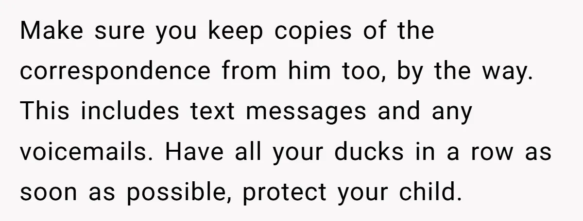 Make sure you keep copies of the correspondence from him too, by the way. This includes text messages and any voicemails. Have all your ducks in a row as soon...