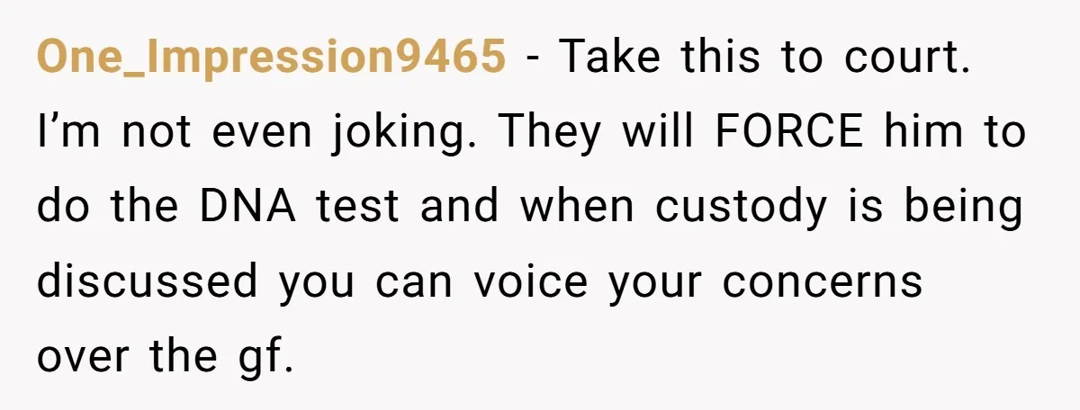 One_Impression9465 - Take this to court. I’m not even joking. They will FORCE him to do the DNA test and when custody is being discussed you can voice your concerns...