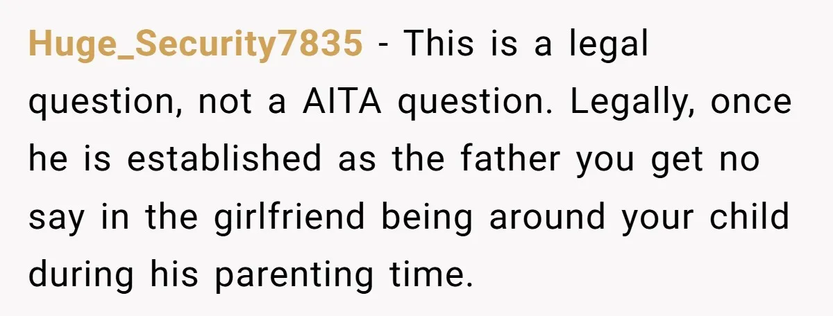 Huge_Security7835 - This is a legal question, not a AITA question. Legally, once he is established as the father you get no say in the girlfriend being around your child...