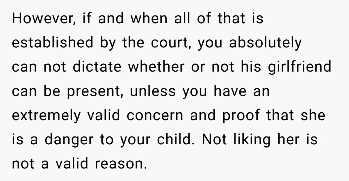 However, if and when all of that is established by the court, you absolutely can not dictate whether or not his girlfriend can be present, unless you have an extremely...