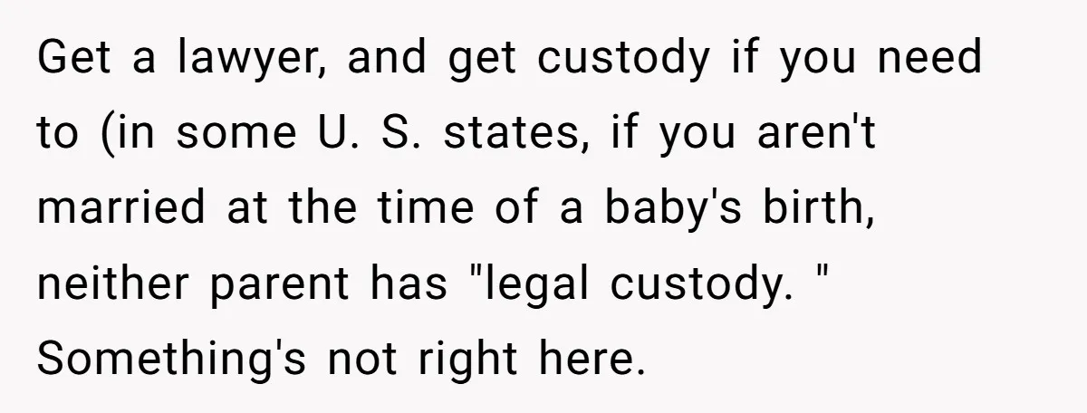 Get a lawyer, and get custody if you need to (in some U. S. states, if you aren't married at the time of a baby's birth, neither parent has "legal...
