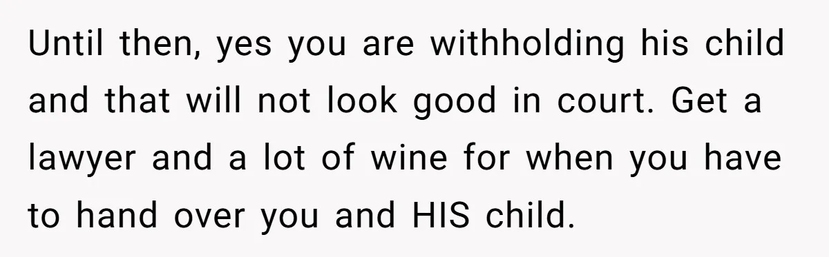 Until then, yes you are withholding his child and that will not look good in court. Get a lawyer and a lot of wine for when you have to hand...