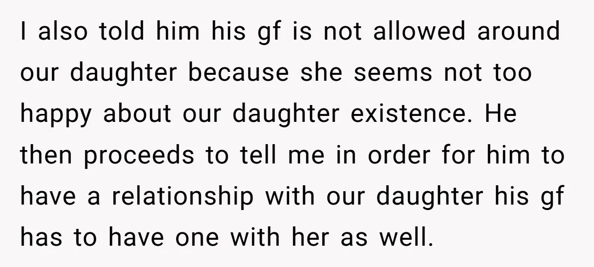 I also told him his gf is not allowed around our daughter because she seems not too happy about our daughter existence. He then proceeds to tell me in order...