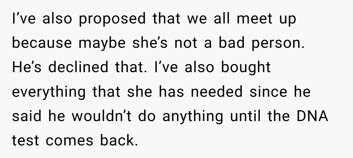 I’ve also proposed that we all meet up because maybe she’s not a bad person. He’s declined that. I’ve also bought everything that she has needed since he said he...