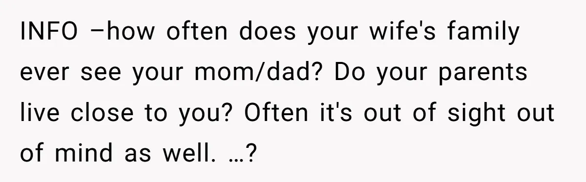 INFO –how often does your wife's family ever see your mom/dad? Do your parents live close to you? Often it's out of sight out of mind as well. …?