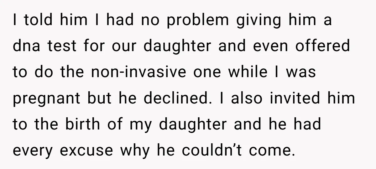 I told him I had no problem giving him a dna test for our daughter and even offered to do the non-invasive one while I was pregnant but he declined....