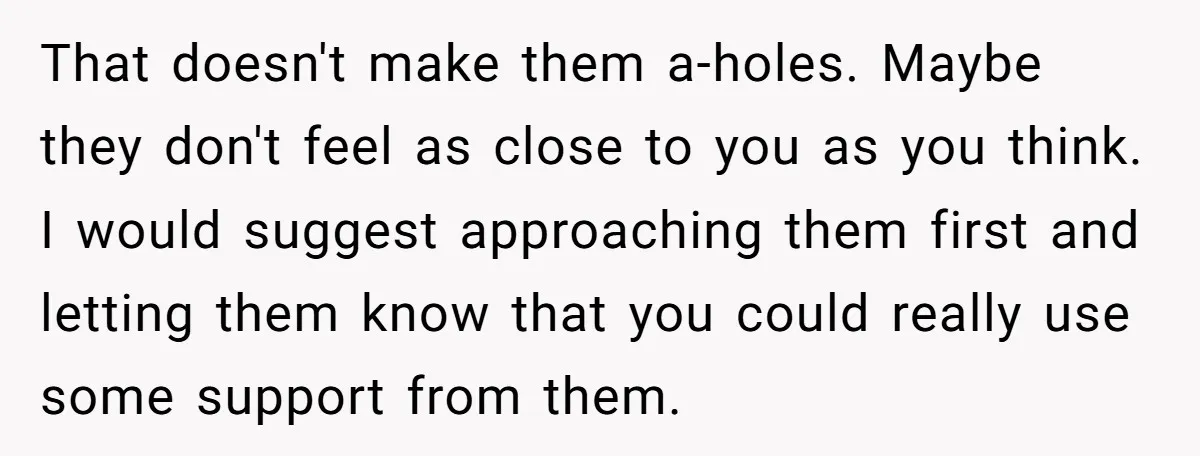 That doesn't make them a-holes. Maybe they don't feel as close to you as you think. I would suggest approaching them first and letting them know that you could really...