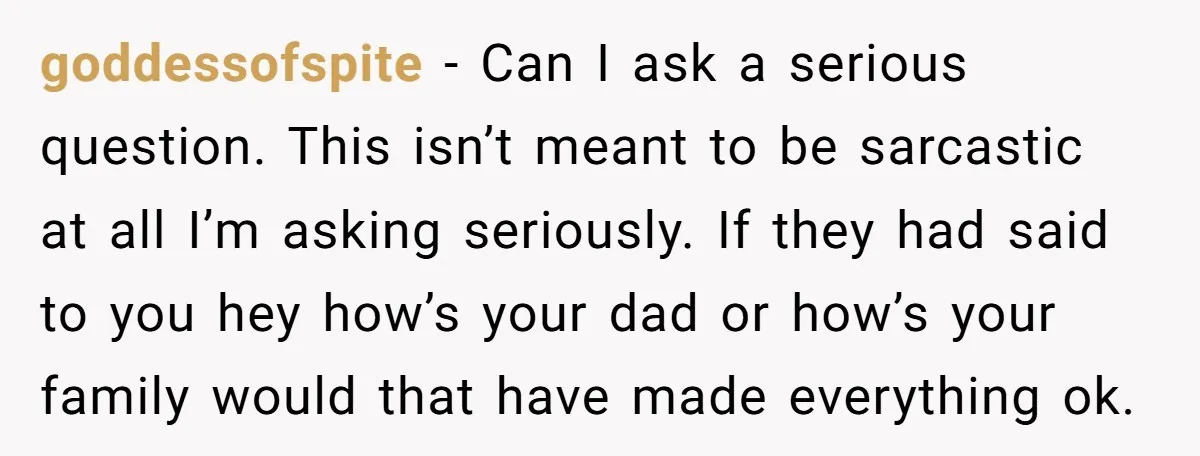 goddessofspite − Can I ask a serious question. This isn’t meant to be sarcastic at all I’m asking seriously. If they had said to you hey how’s your dad or...