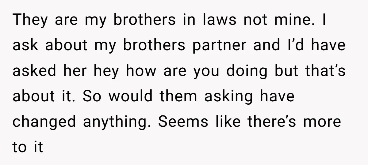 They are my brothers in laws not mine. I ask about my brothers partner and I’d have asked her hey how are you doing but that’s about it. So would...